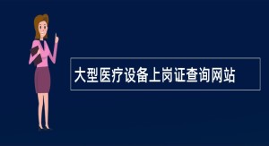 大型医疗设备上岗证查询网站